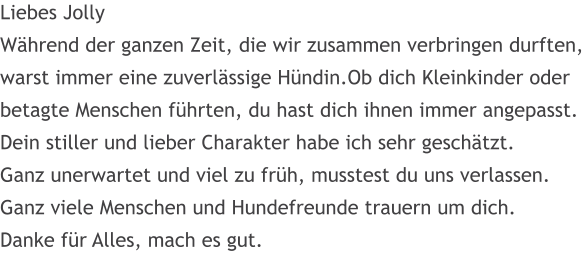 Liebes Jolly W�hrend der ganzen Zeit, die wir zusammen verbringen durften, warst immer eine zuverl�ssige H�ndin.Ob dich Kleinkinder oder betagte Menschen f�hrten, du hast dich ihnen immer angepasst. Dein stiller und lieber Charakter habe ich sehr gesch�tzt.  Ganz unerwartet und viel zu fr�h, musstest du uns verlassen. Ganz viele Menschen und Hundefreunde trauern um dich.  Danke f�r Alles, mach es gut.
